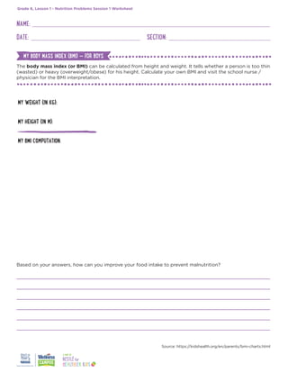 The body mass index (or BMI) can be calculated from height and weight. It tells whether a person is too thin
(wasted) or heavy (overweight/obese) for his height. Calculate your own BMI and visit the school nurse /
physician for the BMI interpretation.
NAME:
DATE: SECTION:
Grade 6, Lesson 1 - Nutrition Problems Session 1 Worksheet
MY WEIGHT (IN KG):
MY HEIGHT (IN M):
MY BMI COMPUTATION:
Based on your answers, how can you improve your food intake to prevent malnutrition?
Source: https://kidshealth.org/en/parents/bmi-charts.html
MY BODY MASS INDEX (BMI) — FOR BOYS