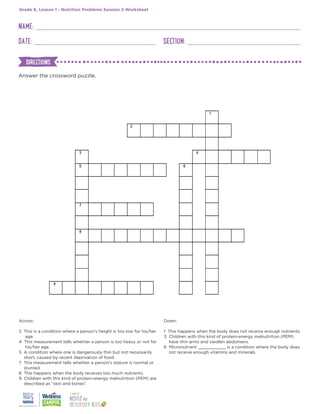 NAME:
DATE: SECTION:
Grade 6, Lesson 1 - Nutrition Problems Session 2 Worksheet
Answer the crossword puzzle.
Across:
2 This is a condition where a person’s height is too low for his/her
age.
4 This measurement tells whether a person is too heavy or not for
his/her age.
5 A condition where one is dangerously thin but not necessarily
short, caused by recent deprivation of food.
7 This measurement tells whether a person’s stature is normal or
stunted.
8 This happens when the body receives too much nutrients.
9 Children with this kind of protein-energy malnutrition (PEM) are
described as “skin and bones”.
Down:
1 This happens when the body does not receive enough nutrients.
3 Children with this kind of protein-energy malnutrition (PEM)
have thin arms and swollen abdomens.
6 Micronutrient ___________ is a condition where the body does
not receive enough vitamins and minerals.
DIRECTIONS
 