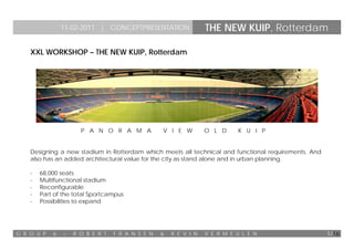 11-02-2011 | CONCEPTPRESENTATION                  THE NEW KUIP, Rotterdam

    XXL WORKSHOP – THE NEW KUIP, Rotterdam




                      P A N O R A M A             V I E W         O L D     K U I P


    Designing a new stadium in Rotterdam which meets all technical and functional requirements. And
    also has an added architectural value for the city as stand alone and in urban planning.

    -   68,000 seats
    -   Multifunctional stadium
    -   Reconfigurable
    -   Part of the total Sportcampus
    -   Possibilities to expand




G R O U P   6   –   R O B E R T   F R A N S E N   &   K E V I N   V E R M E U L E N                   1/16
 