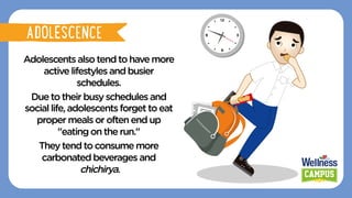 Adolescentsalsotendtohavemore
activelifestyles andbusier
schedules.
Duetotheir busyschedules and
sociallife,adolescents forgettoeat
propermealsoroften endup
"eatingon therun."
Theytendto consumemore
carbonatedbeverages and
chichirya.
ADOLESCENCE
ADOLESCENCE
 