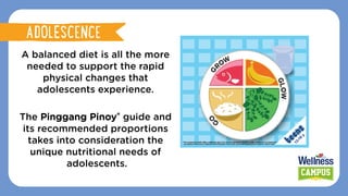 A balanced diet is all the more
needed to support the rapid
physical changes that
adolescents experience.
The Pinggang Pinoy® guide and
its recommended proportions
takes into consideration the
unique nutritional needs of
adolescents.
ADOLESCENCE
ADOLESCENCE
 