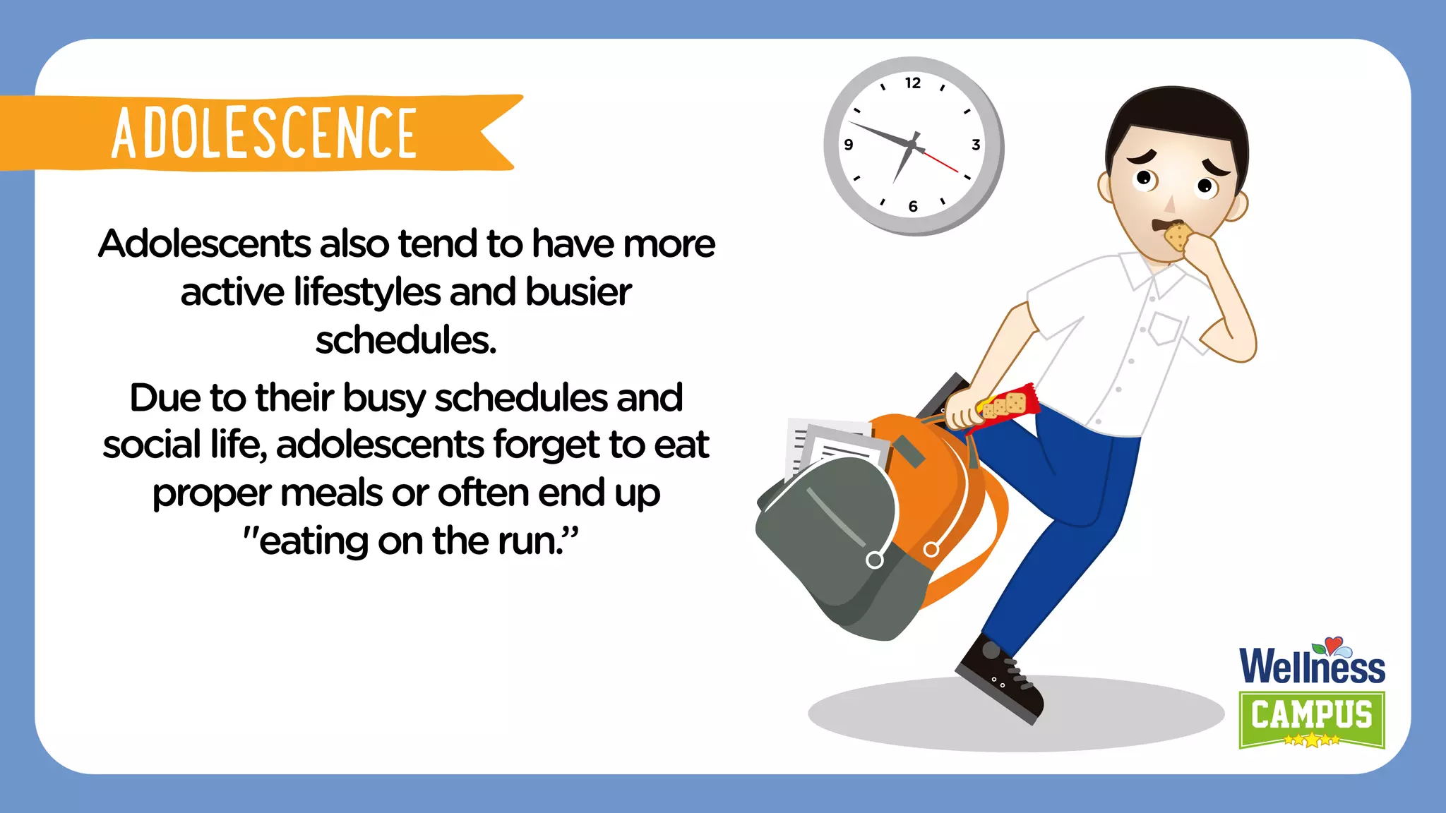 Adolescentsalsotendtohavemore
activelifestyles andbusier
schedules.
Duetotheir busyschedules and
sociallife,adolescents forgettoeat
propermealsoroften endup
"eatingon therun.”
ADOLESCENCE
ADOLESCENCE
 