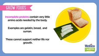 Incompleteproteinscontain verylittle
amino acidsneededbythebody.
Examplesaregelatin,bread, and
suman.
These cannotsupportneitherlifenor
growth.
GROW FOODS
 
