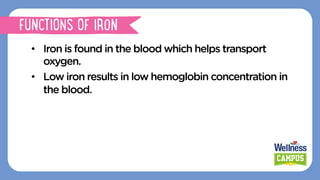•  Iron is found in the blood which helps transport
oxygen.
•  Low iron results in low hemoglobin concentration in
the blood.
FUNCTIONS OF IRON
 