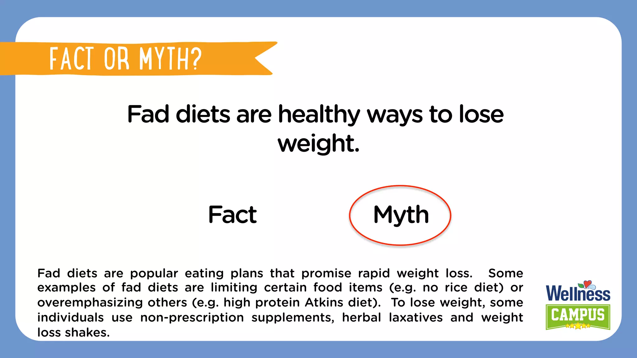 Fad diets are healthy ways to lose
weight.
Fact Myth
Fad diets are popular eating plans that promise rapid weight loss. Some
examples of fad diets are limiting certain food items (e.g. no rice diet) or
overemphasizing others (e.g. high protein Atkins diet). To lose weight, some
individuals use non-prescription supplements, herbal laxatives and weight
loss shakes.
FACT OR MYTH?
FACT OR MYTH?
 