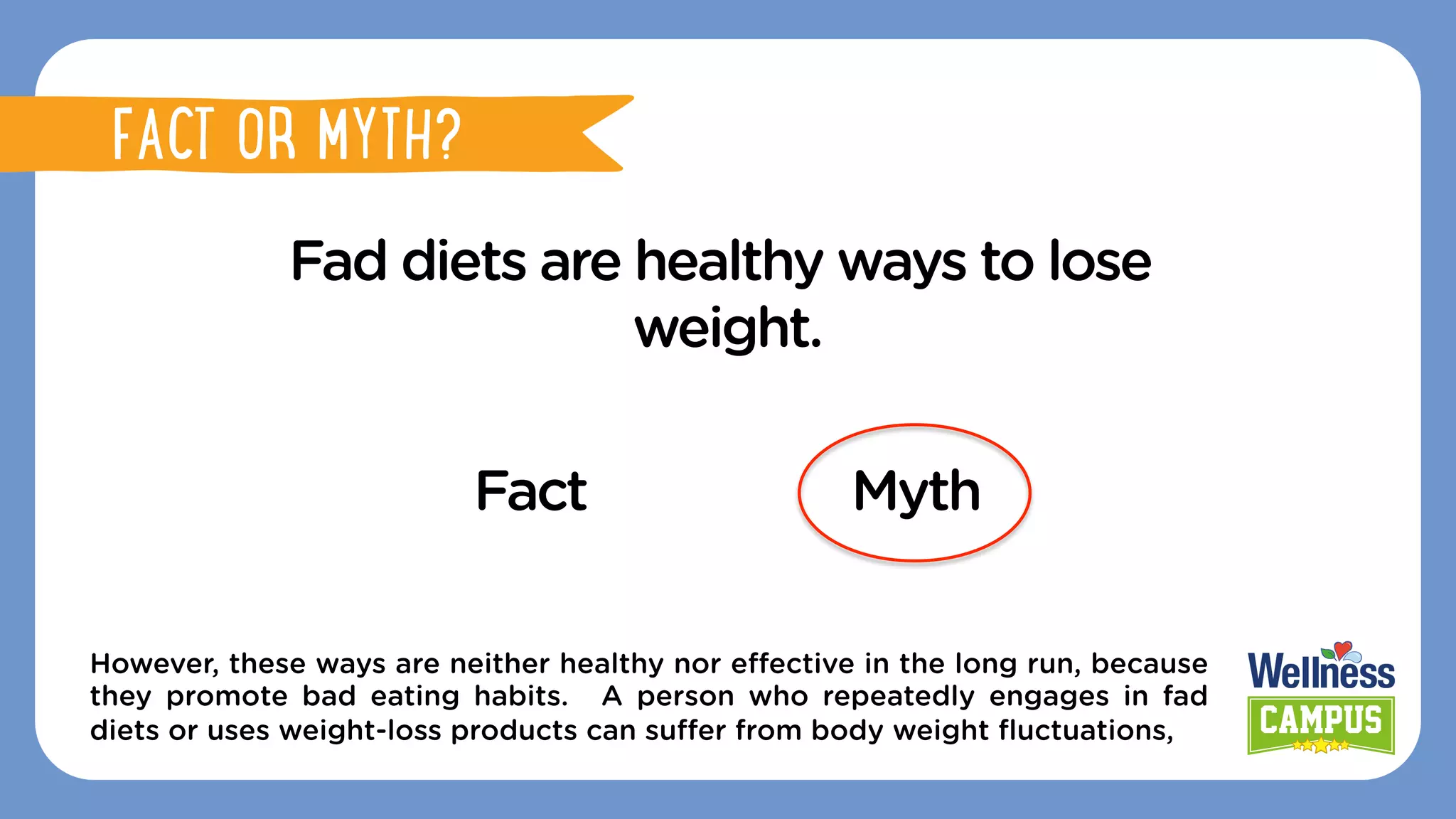 Fad diets are healthy ways to lose
weight.
Fact Myth
However, these ways are neither healthy nor eﬀective in the long run, because
they promote bad eating habits. A person who repeatedly engages in fad
diets or uses weight-loss products can suﬀer from body weight ﬂuctuations,
FACT OR MYTH?
FACT OR MYTH?
 