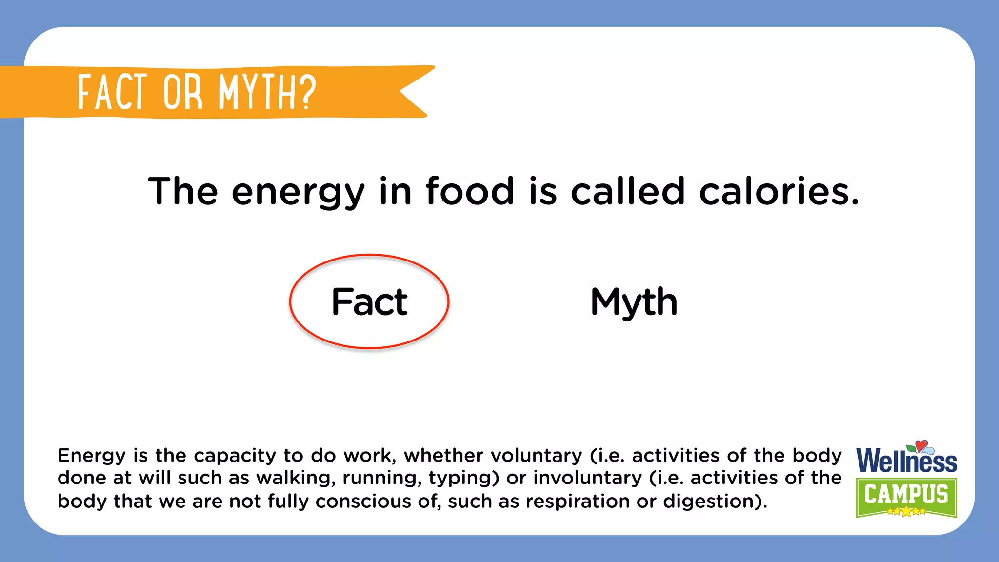 The energy in food is called calories.
Fact Myth
Energy is the capacity to do work, whether voluntary (i.e. activities of the body
done at will such as walking, running, typing) or involuntary (i.e. activities of the
body that we are not fully conscious of, such as respiration or digestion).
FACT OR MYTH?
FACT OR MYTH?
 