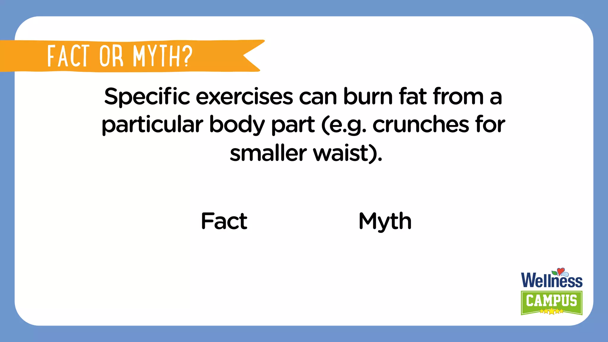 FACT OR MYTH?
Speciﬁc exercises can burn fat from a
particular body part (e.g. crunches for
smaller waist).
Fact Myth
FACT OR MYTH?
 