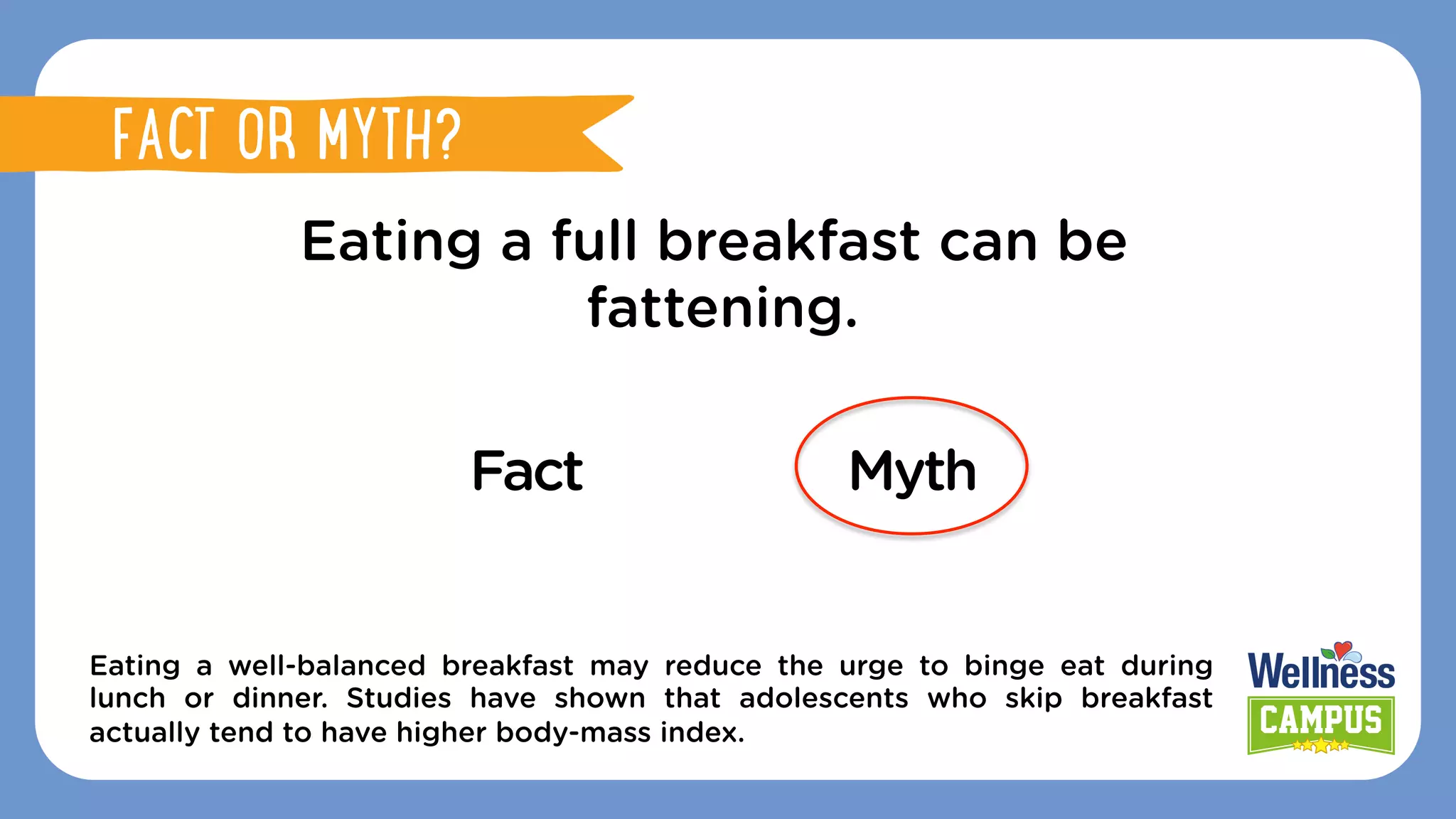 Eating a full breakfast can be
fattening.
Fact Myth
Eating a well-balanced breakfast may reduce the urge to binge eat during
lunch or dinner. Studies have shown that adolescents who skip breakfast
actually tend to have higher body-mass index.
FACT OR MYTH?
FACT OR MYTH?
 