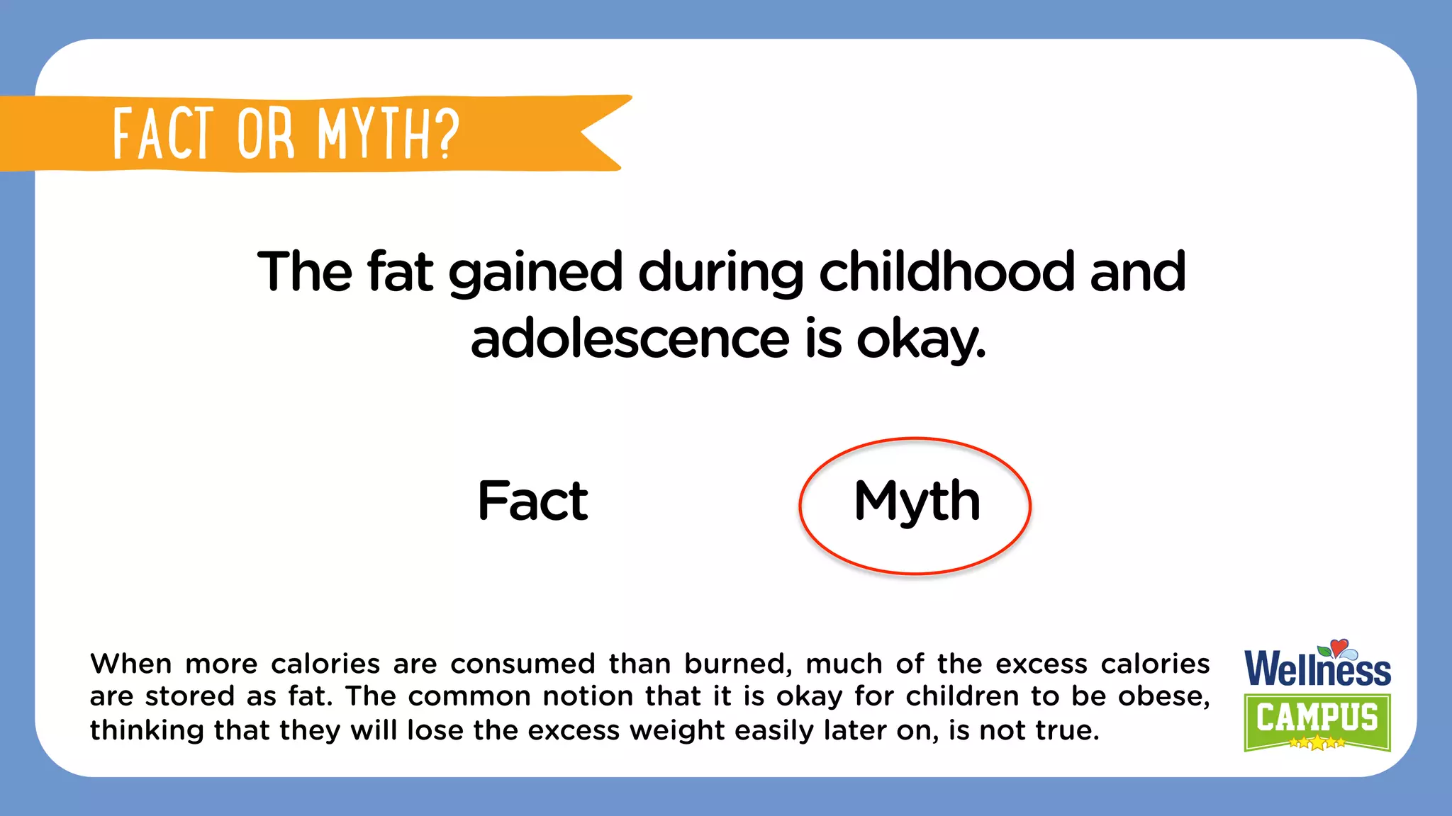 The fat gained during childhood and
adolescence is okay.
Fact Myth
When more calories are consumed than burned, much of the excess calories
are stored as fat. The common notion that it is okay for children to be obese,
thinking that they will lose the excess weight easily later on, is not true.
FACT OR MYTH?
FACT OR MYTH?
 