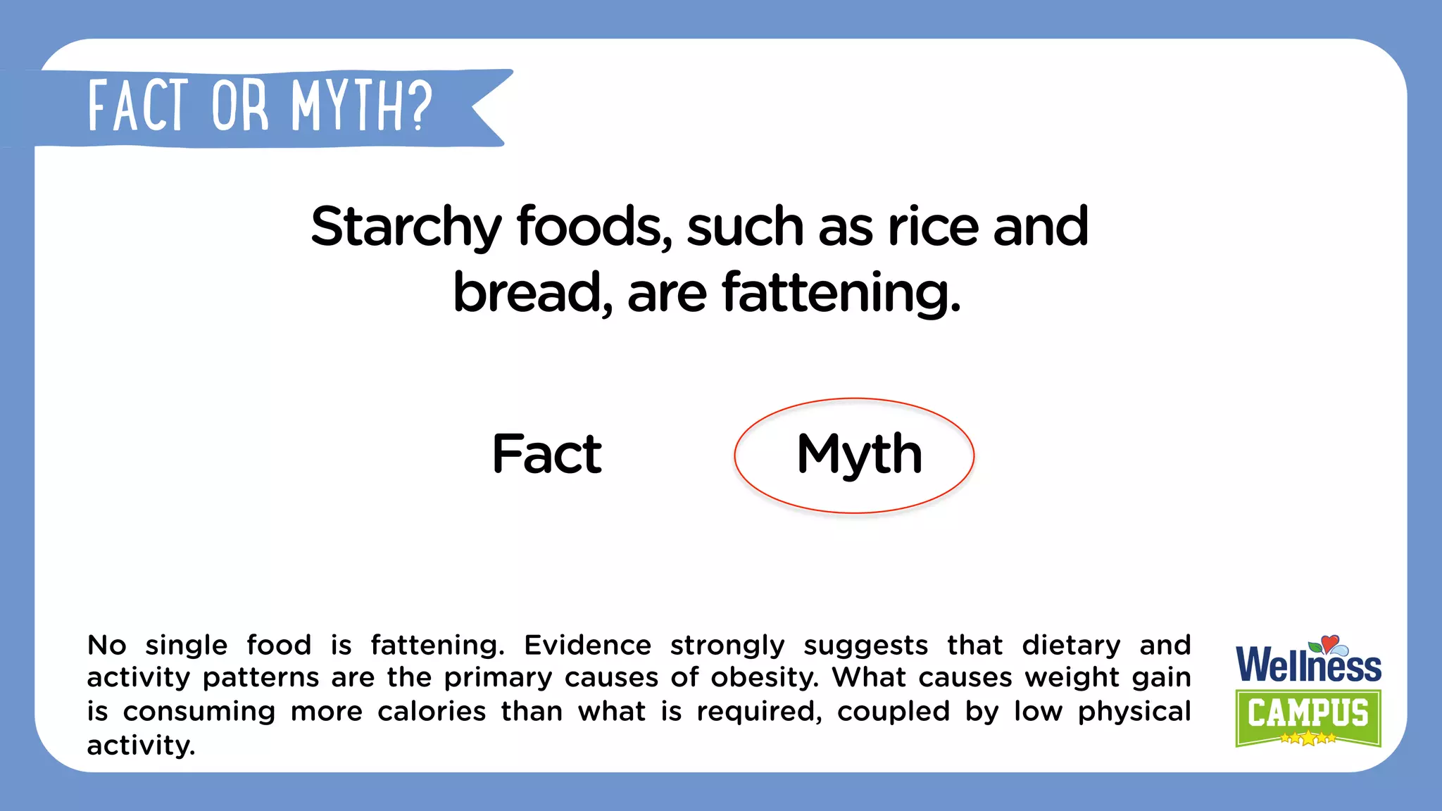 Starchy foods, such as rice and
bread, are fattening.
Fact Myth
No single food is fattening. Evidence strongly suggests that dietary and
activity patterns are the primary causes of obesity. What causes weight gain
is consuming more calories than what is required, coupled by low physical
activity.
FACT OR MYTH?
 