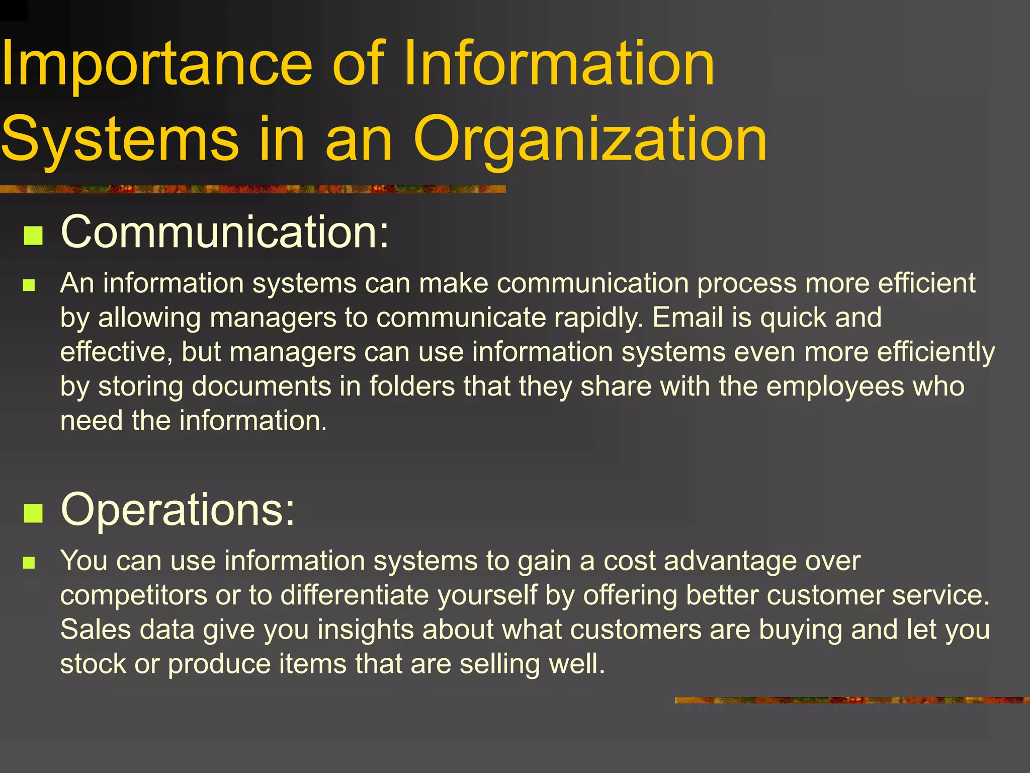 Importance of Information
Systems in an Organization
 Communication:
 An information systems can make communication process more efficient
by allowing managers to communicate rapidly. Email is quick and
effective, but managers can use information systems even more efficiently
by storing documents in folders that they share with the employees who
need the information.
 Operations:
 You can use information systems to gain a cost advantage over
competitors or to differentiate yourself by offering better customer service.
Sales data give you insights about what customers are buying and let you
stock or produce items that are selling well.
 