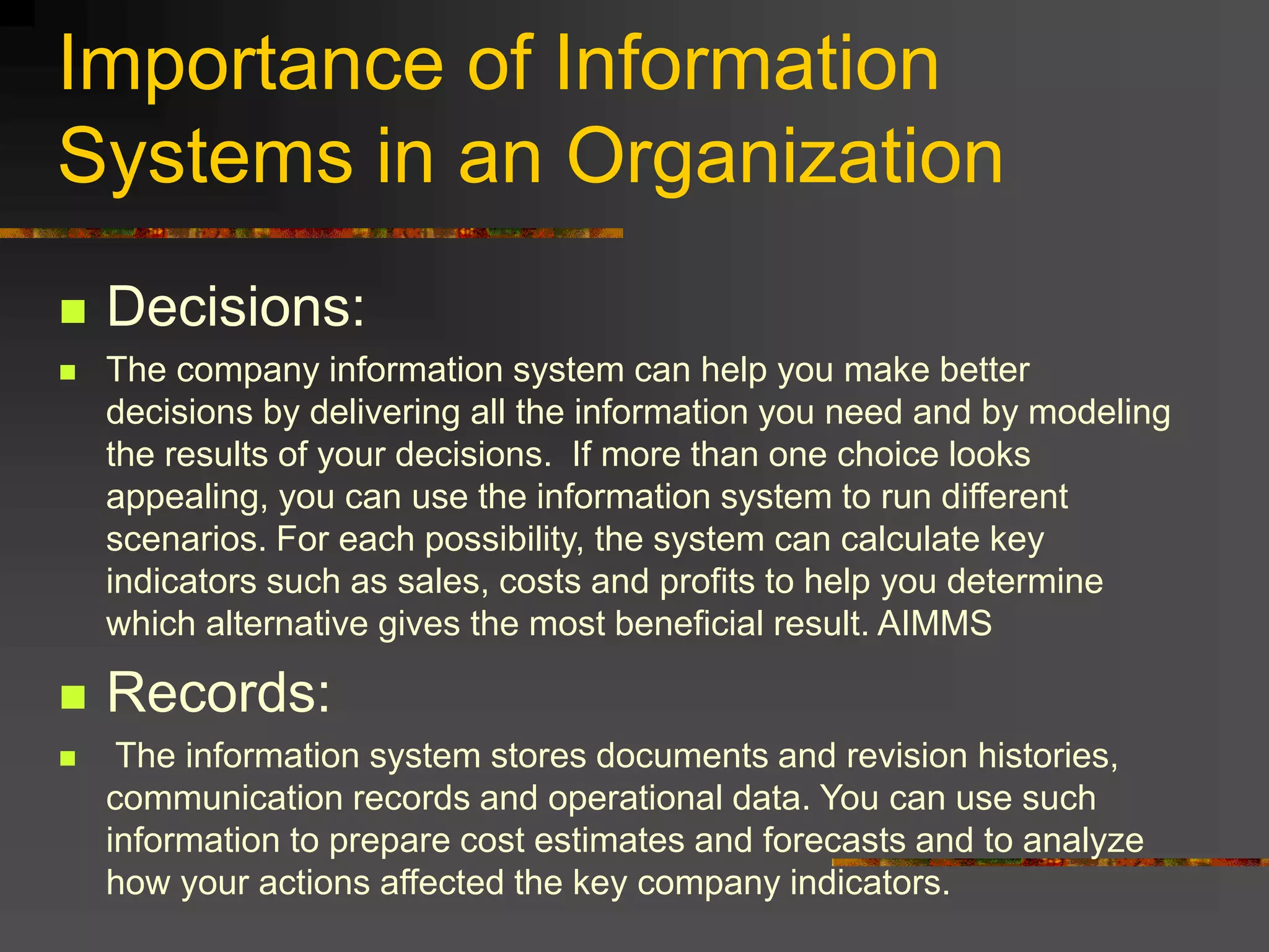 Importance of Information
Systems in an Organization
 Decisions:
 The company information system can help you make better
decisions by delivering all the information you need and by modeling
the results of your decisions. If more than one choice looks
appealing, you can use the information system to run different
scenarios. For each possibility, the system can calculate key
indicators such as sales, costs and profits to help you determine
which alternative gives the most beneficial result. AIMMS
 Records:
 The information system stores documents and revision histories,
communication records and operational data. You can use such
information to prepare cost estimates and forecasts and to analyze
how your actions affected the key company indicators.
 