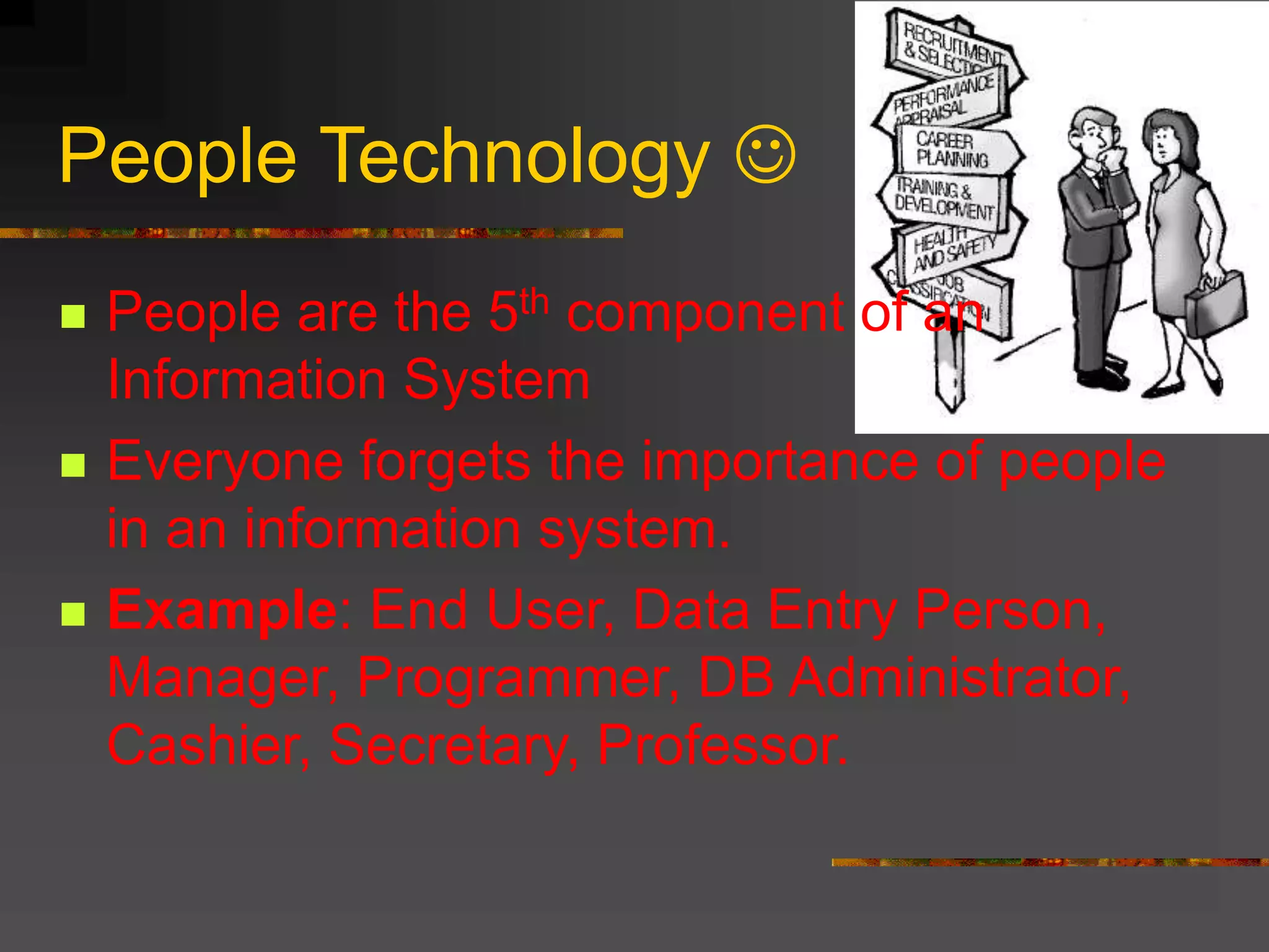 People Technology 
 People are the 5th component of an
Information System
 Everyone forgets the importance of people
in an information system.
 Example: End User, Data Entry Person,
Manager, Programmer, DB Administrator,
Cashier, Secretary, Professor.
 