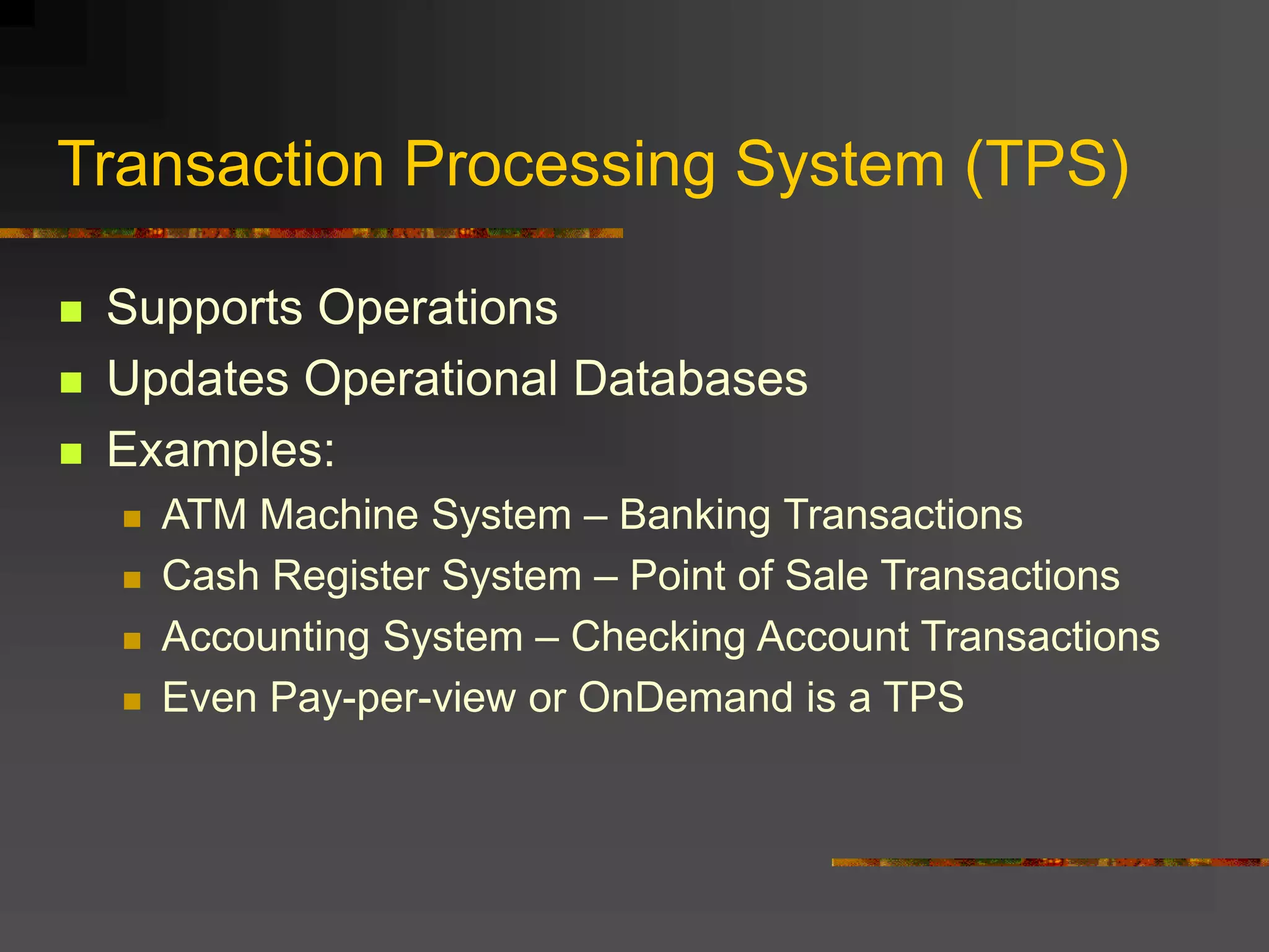 Transaction Processing System (TPS)
 Supports Operations
 Updates Operational Databases
 Examples:
 ATM Machine System – Banking Transactions
 Cash Register System – Point of Sale Transactions
 Accounting System – Checking Account Transactions
 Even Pay-per-view or OnDemand is a TPS
 
