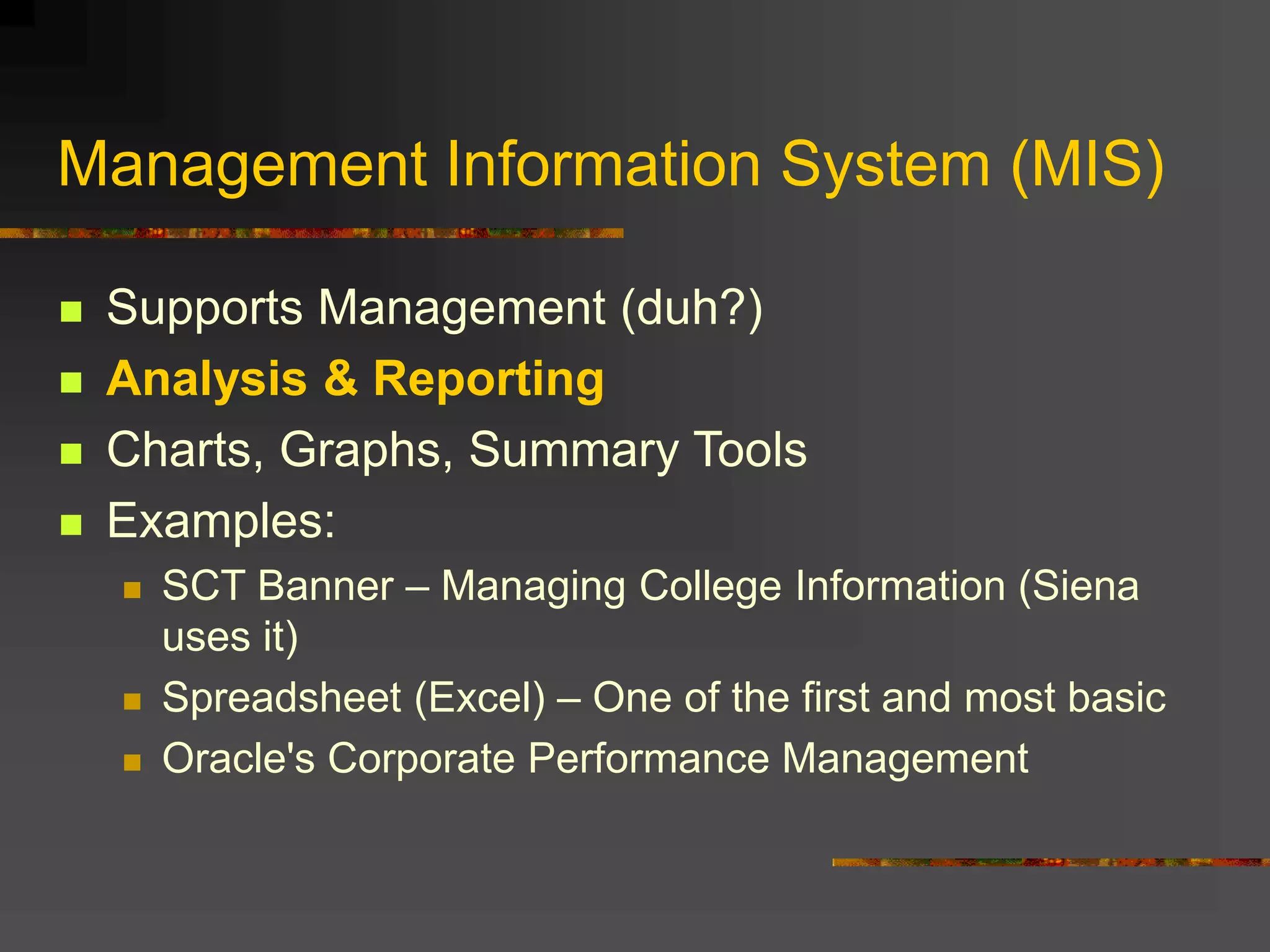Management Information System (MIS)
 Supports Management (duh?)
 Analysis & Reporting
 Charts, Graphs, Summary Tools
 Examples:
 SCT Banner – Managing College Information (Siena
uses it)
 Spreadsheet (Excel) – One of the first and most basic
 Oracle's Corporate Performance Management
 