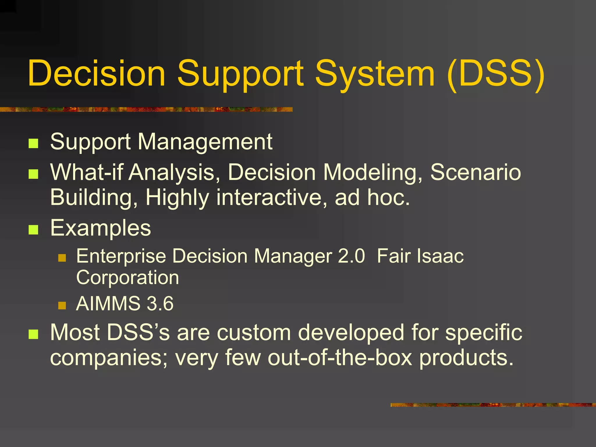 Decision Support System (DSS)
 Support Management
 What-if Analysis, Decision Modeling, Scenario
Building, Highly interactive, ad hoc.
 Examples
 Enterprise Decision Manager 2.0 Fair Isaac
Corporation
 AIMMS 3.6
 Most DSS’s are custom developed for specific
companies; very few out-of-the-box products.
 