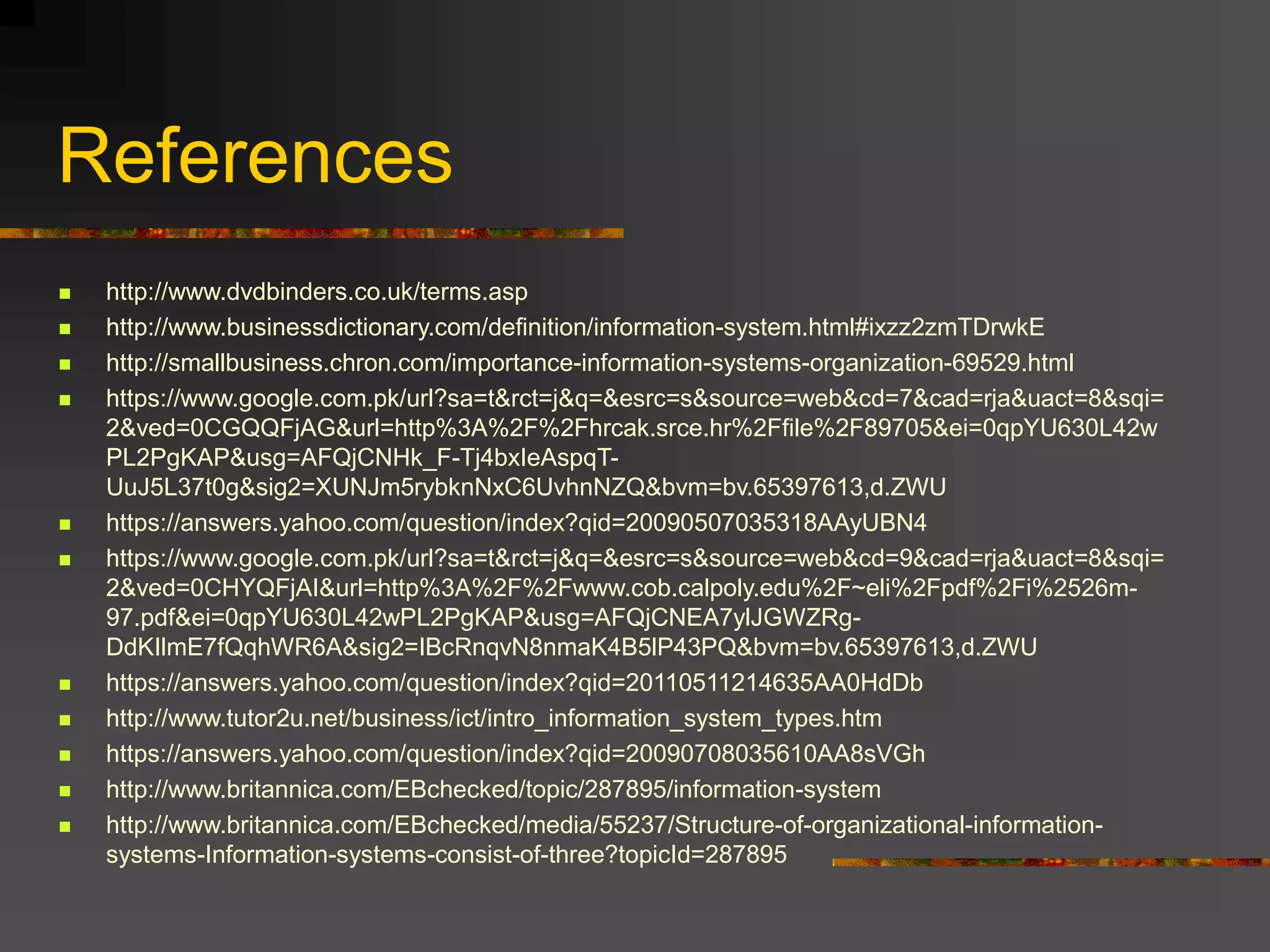 References
 http://www.dvdbinders.co.uk/terms.asp
 http://www.businessdictionary.com/definition/information-system.html#ixzz2zmTDrwkE
 http://smallbusiness.chron.com/importance-information-systems-organization-69529.html
 https://www.google.com.pk/url?sa=t&rct=j&q=&esrc=s&source=web&cd=7&cad=rja&uact=8&sqi=
2&ved=0CGQQFjAG&url=http%3A%2F%2Fhrcak.srce.hr%2Ffile%2F89705&ei=0qpYU630L42w
PL2PgKAP&usg=AFQjCNHk_F-Tj4bxIeAspqT-
UuJ5L37t0g&sig2=XUNJm5rybknNxC6UvhnNZQ&bvm=bv.65397613,d.ZWU
 https://answers.yahoo.com/question/index?qid=20090507035318AAyUBN4
 https://www.google.com.pk/url?sa=t&rct=j&q=&esrc=s&source=web&cd=9&cad=rja&uact=8&sqi=
2&ved=0CHYQFjAI&url=http%3A%2F%2Fwww.cob.calpoly.edu%2F~eli%2Fpdf%2Fi%2526m-
97.pdf&ei=0qpYU630L42wPL2PgKAP&usg=AFQjCNEA7ylJGWZRg-
DdKIlmE7fQqhWR6A&sig2=IBcRnqvN8nmaK4B5lP43PQ&bvm=bv.65397613,d.ZWU
 https://answers.yahoo.com/question/index?qid=20110511214635AA0HdDb
 http://www.tutor2u.net/business/ict/intro_information_system_types.htm
 https://answers.yahoo.com/question/index?qid=20090708035610AA8sVGh
 http://www.britannica.com/EBchecked/topic/287895/information-system
 http://www.britannica.com/EBchecked/media/55237/Structure-of-organizational-information-
systems-Information-systems-consist-of-three?topicId=287895
 