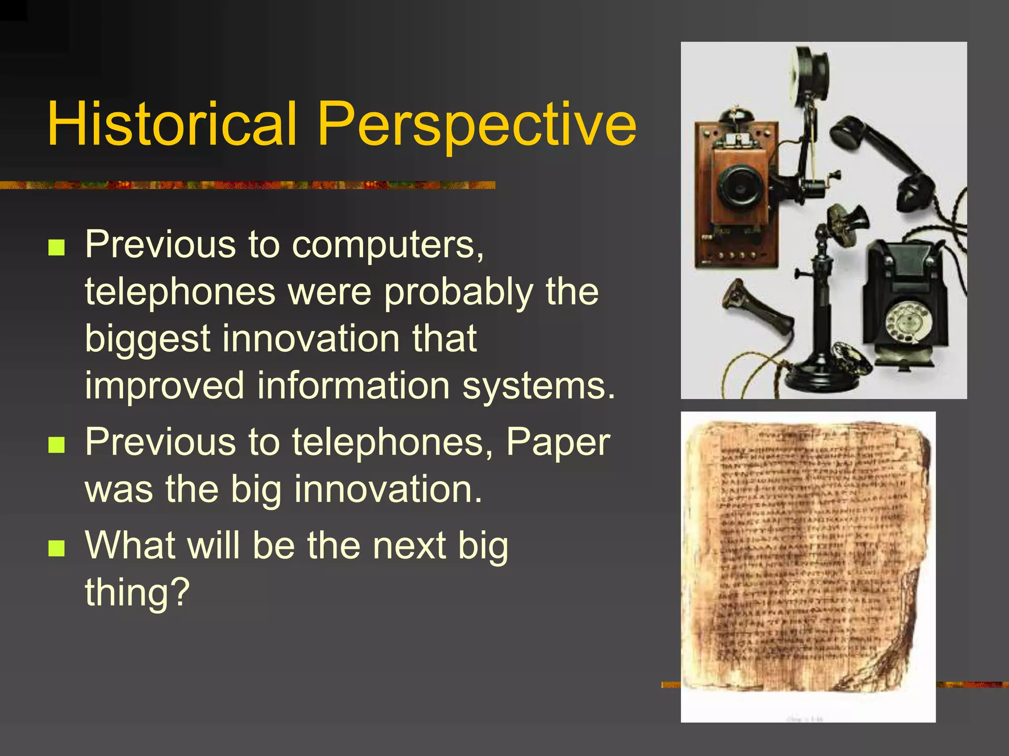 Historical Perspective
 Previous to computers,
telephones were probably the
biggest innovation that
improved information systems.
 Previous to telephones, Paper
was the big innovation.
 What will be the next big
thing?
 