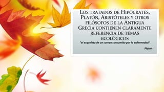 LOS TRATADOS DE HIPÓCRATES, 
PLATÓN, ARISTÓTELES Y OTROS 
FILÓSOFOS DE LA ANTIGUA 
GRECIA CONTIENEN CLARAMENTE 
REFERENCIA DE TEMAS 
ECOLÓGICOS 
"el esqueleto de un cuerpo consumido por la enfermedad“ 
Platon 
 