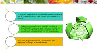 En suma, el conocimiento del medio ambiente es importante ya 
que de él depende nuestra supervivencia como especie en el 
planeta 
Problemas ambientales como el cambio climático, la 
desertificación, escasez de agua, escasez de energía, etc. 
nos dejan una reflexión acerca de nuestra manera de 
relacionarnos con la naturaleza a la que pertenecemos 
Hacia 1925, August Thienemann, Charles Elton y otros 
impulsaron la ecología de las comunidades 
 