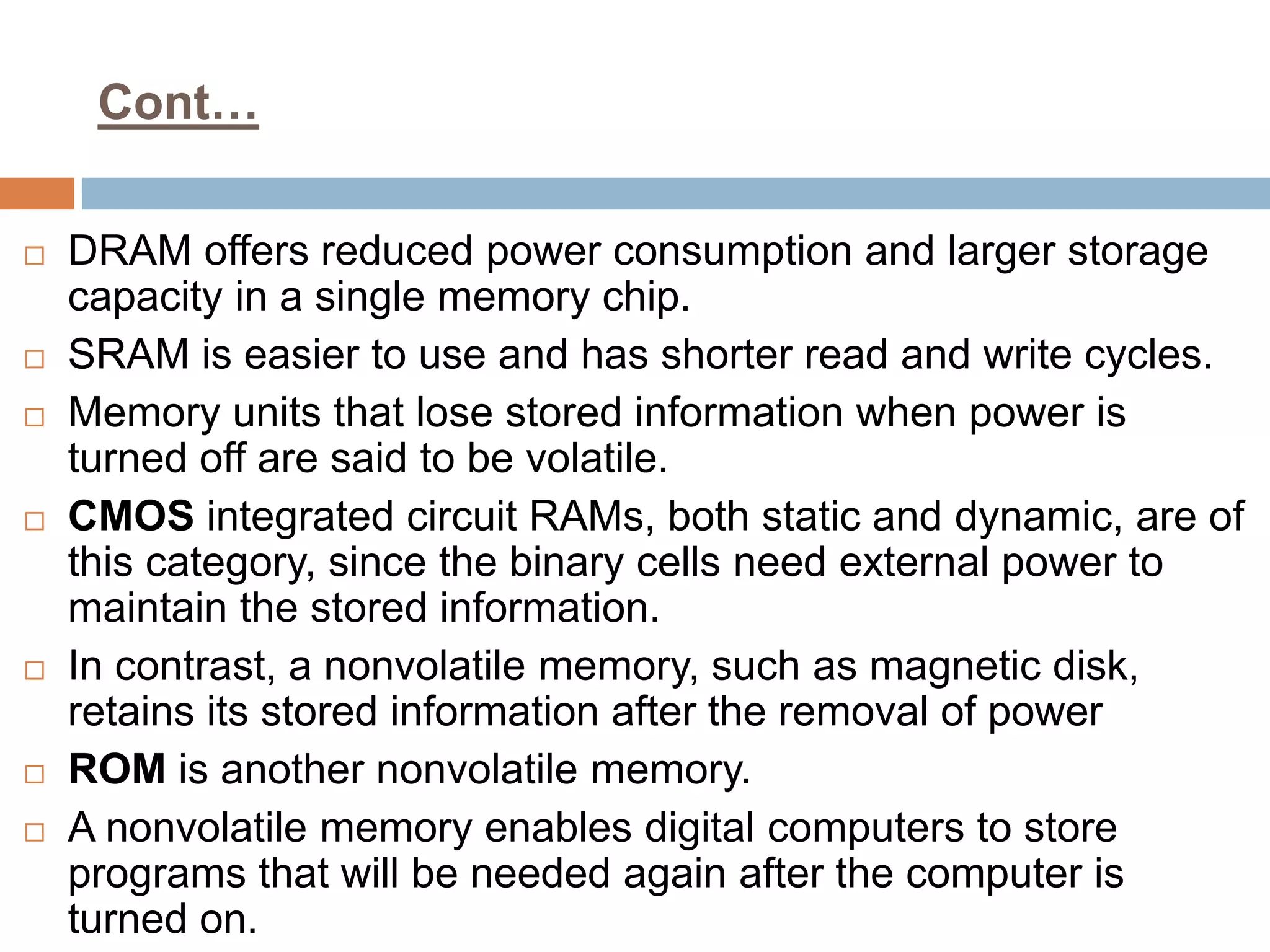 Cont…
 DRAM offers reduced power consumption and larger storage
capacity in a single memory chip.
 SRAM is easier to use and has shorter read and write cycles.
 Memory units that lose stored information when power is
turned off are said to be volatile.
 CMOS integrated circuit RAMs, both static and dynamic, are of
this category, since the binary cells need external power to
maintain the stored information.
 In contrast, a nonvolatile memory, such as magnetic disk,
retains its stored information after the removal of power
 ROM is another nonvolatile memory.
 A nonvolatile memory enables digital computers to store
programs that will be needed again after the computer is
turned on.
 