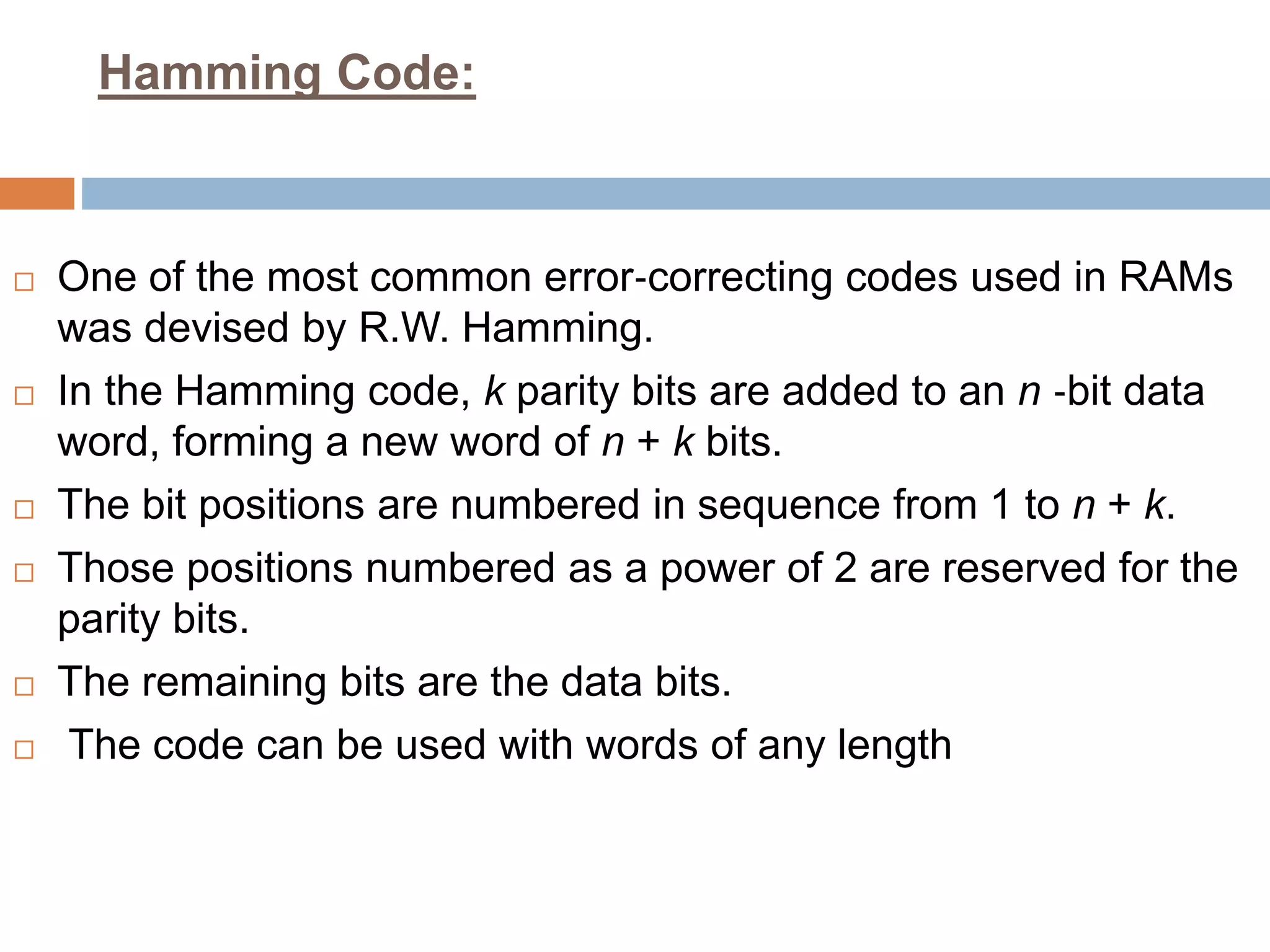 Hamming Code:
 One of the most common error‐correcting codes used in RAMs
was devised by R.W. Hamming.
 In the Hamming code, k parity bits are added to an n ‐bit data
word, forming a new word of n + k bits.
 The bit positions are numbered in sequence from 1 to n + k.
 Those positions numbered as a power of 2 are reserved for the
parity bits.
 The remaining bits are the data bits.
 The code can be used with words of any length
 