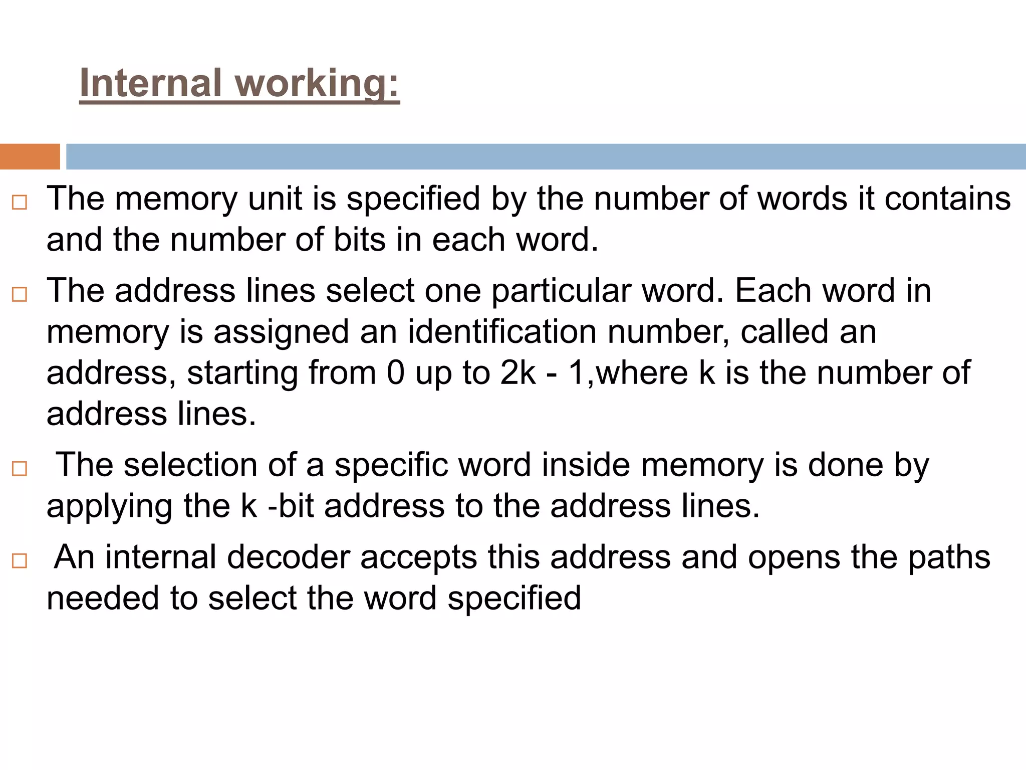 Internal working:
 The memory unit is specified by the number of words it contains
and the number of bits in each word.
 The address lines select one particular word. Each word in
memory is assigned an identification number, called an
address, starting from 0 up to 2k - 1,where k is the number of
address lines.
 The selection of a specific word inside memory is done by
applying the k ‐bit address to the address lines.
 An internal decoder accepts this address and opens the paths
needed to select the word specified
 
