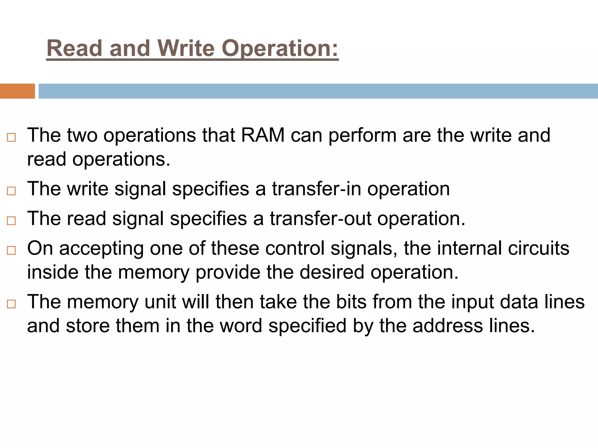 Read and Write Operation:
 The two operations that RAM can perform are the write and
read operations.
 The write signal specifies a transfer‐in operation
 The read signal specifies a transfer‐out operation.
 On accepting one of these control signals, the internal circuits
inside the memory provide the desired operation.
 The memory unit will then take the bits from the input data lines
and store them in the word specified by the address lines.
 