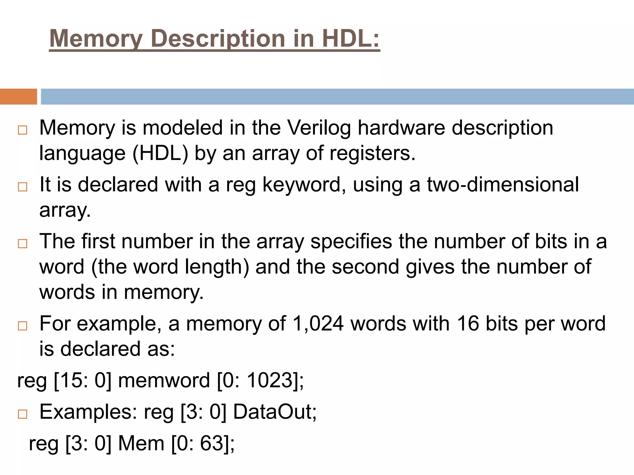 Memory Description in HDL:
 Memory is modeled in the Verilog hardware description
language (HDL) by an array of registers.
 It is declared with a reg keyword, using a two‐dimensional
array.
 The first number in the array specifies the number of bits in a
word (the word length) and the second gives the number of
words in memory.
 For example, a memory of 1,024 words with 16 bits per word
is declared as:
reg [15: 0] memword [0: 1023];
 Examples: reg [3: 0] DataOut;
reg [3: 0] Mem [0: 63];
 