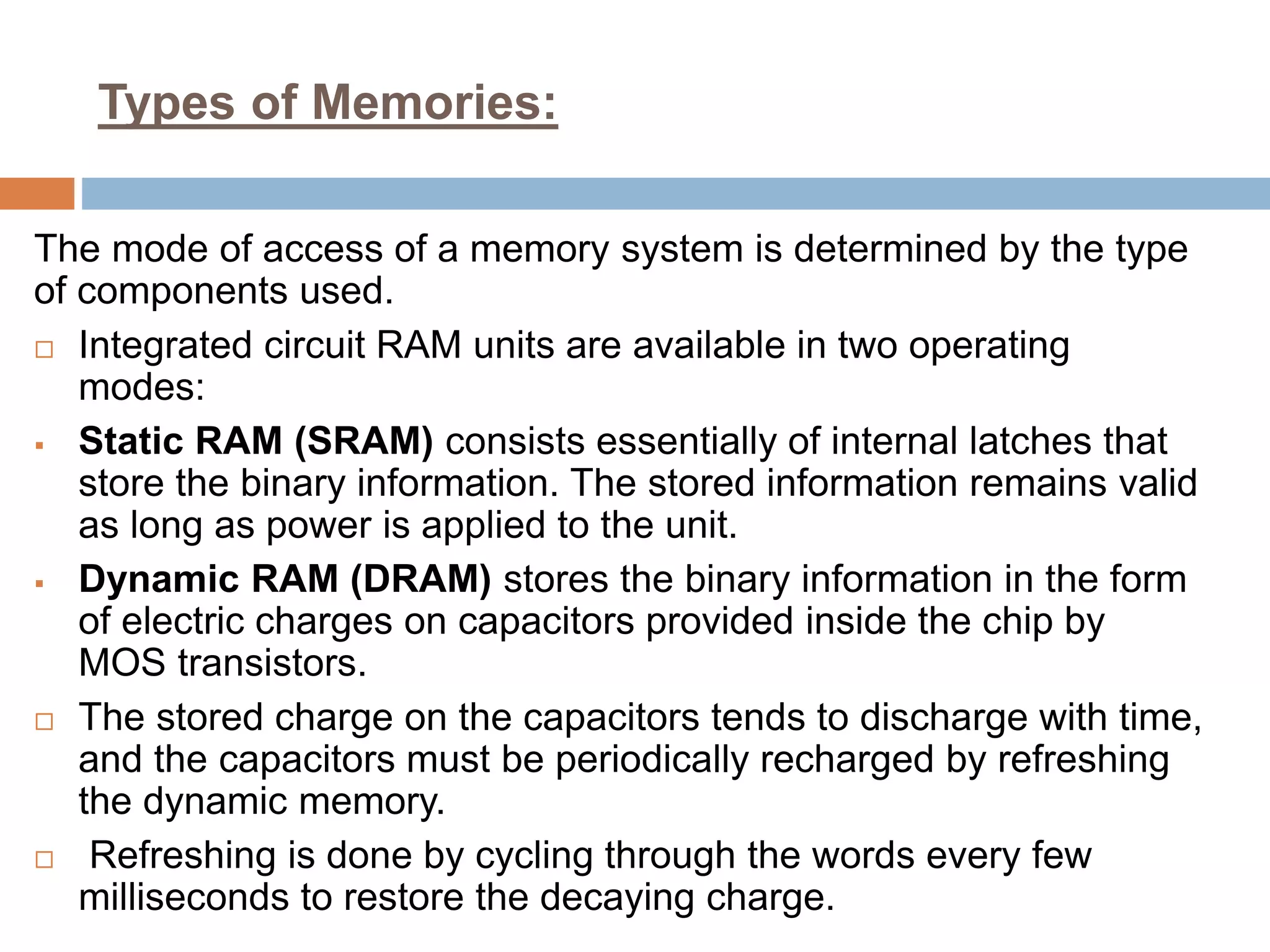 Types of Memories:
The mode of access of a memory system is determined by the type
of components used.
 Integrated circuit RAM units are available in two operating
modes:
 Static RAM (SRAM) consists essentially of internal latches that
store the binary information. The stored information remains valid
as long as power is applied to the unit.
 Dynamic RAM (DRAM) stores the binary information in the form
of electric charges on capacitors provided inside the chip by
MOS transistors.
 The stored charge on the capacitors tends to discharge with time,
and the capacitors must be periodically recharged by refreshing
the dynamic memory.
 Refreshing is done by cycling through the words every few
milliseconds to restore the decaying charge.
 