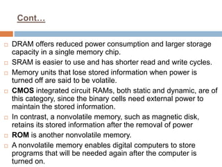 Cont…
 DRAM offers reduced power consumption and larger storage
capacity in a single memory chip.
 SRAM is easier to use and has shorter read and write cycles.
 Memory units that lose stored information when power is
turned off are said to be volatile.
 CMOS integrated circuit RAMs, both static and dynamic, are of
this category, since the binary cells need external power to
maintain the stored information.
 In contrast, a nonvolatile memory, such as magnetic disk,
retains its stored information after the removal of power
 ROM is another nonvolatile memory.
 A nonvolatile memory enables digital computers to store
programs that will be needed again after the computer is
turned on.
 