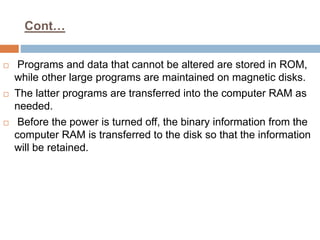 Cont…
 Programs and data that cannot be altered are stored in ROM,
while other large programs are maintained on magnetic disks.
 The latter programs are transferred into the computer RAM as
needed.
 Before the power is turned off, the binary information from the
computer RAM is transferred to the disk so that the information
will be retained.
 