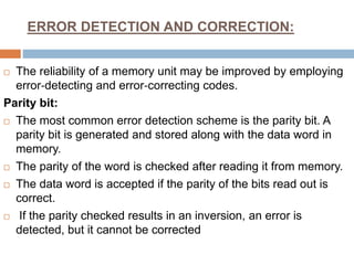 ERROR DETECTION AND CORRECTION:
 The reliability of a memory unit may be improved by employing
error‐detecting and error‐correcting codes.
Parity bit:
 The most common error detection scheme is the parity bit. A
parity bit is generated and stored along with the data word in
memory.
 The parity of the word is checked after reading it from memory.
 The data word is accepted if the parity of the bits read out is
correct.
 If the parity checked results in an inversion, an error is
detected, but it cannot be corrected
 