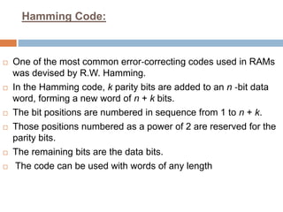Hamming Code:
 One of the most common error‐correcting codes used in RAMs
was devised by R.W. Hamming.
 In the Hamming code, k parity bits are added to an n ‐bit data
word, forming a new word of n + k bits.
 The bit positions are numbered in sequence from 1 to n + k.
 Those positions numbered as a power of 2 are reserved for the
parity bits.
 The remaining bits are the data bits.
 The code can be used with words of any length
 