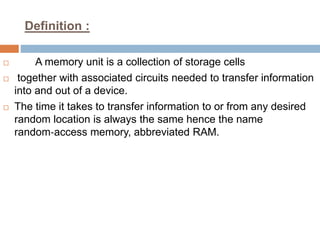 Definition :
 A memory unit is a collection of storage cells
 together with associated circuits needed to transfer information
into and out of a device.
 The time it takes to transfer information to or from any desired
random location is always the same hence the name
random‐access memory, abbreviated RAM.
 