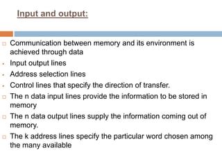 Input and output:
 Communication between memory and its environment is
achieved through data
 Input output lines
 Address selection lines
 Control lines that specify the direction of transfer.
 The n data input lines provide the information to be stored in
memory
 The n data output lines supply the information coming out of
memory.
 The k address lines specify the particular word chosen among
the many available
 