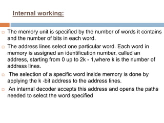 Internal working:
 The memory unit is specified by the number of words it contains
and the number of bits in each word.
 The address lines select one particular word. Each word in
memory is assigned an identification number, called an
address, starting from 0 up to 2k - 1,where k is the number of
address lines.
 The selection of a specific word inside memory is done by
applying the k ‐bit address to the address lines.
 An internal decoder accepts this address and opens the paths
needed to select the word specified
 