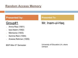 Random Access Memory
Group#1
 Amna Riaz (1001)
 Iqra Aslam (1002)
 Memoona (1003)
 Samina Rani (1004)
 Aneesa Rahman (1005)
BSIT-Mor-3rd Semester
Mr. Inam-ul-Haq
University of Education,Lhr, okara
campus
Presented by: Presented To:
 