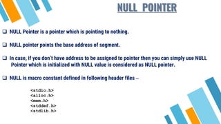 NULL POINTER
 NULL Pointer is a pointer which is pointing to nothing.
 NULL pointer points the base address of segment.
 In case, if you don’t have address to be assigned to pointer then you can simply use NULL
Pointer which is initialized with NULL value is considered as NULL pointer.
 NULL is macro constant defined in following header files –
<stdio.h>
<alloc.h>
<mem.h>
<stddef.h>
<stdlib.h>
 