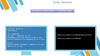 Pointer Decrement
New address= current address - i * sizeof(data type)
#include <stdio.h>
void main()
{
int number=50;
int *p; //pointer to int
p=&number;//stores the address of number variable
printf("Address of p variable is %u n",p)
;
p=p-1;
printf("After increment: Address of p vari
able is %u n",p);
}
Address of p variable is 3214864300 After decrement:
Address of p variable is 3214864296
 