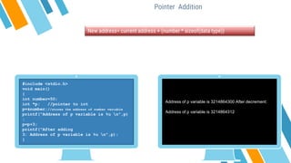 Pointer Addition
New address= current address + (number * sizeof(data type))
#include <stdio.h>
void main()
{
int number=50;
int *p; //pointer to int
p=&number;//stores the address of number variable
printf("Address of p variable is %u n",p)
;
p=p+3;
printf("After adding
3: Address of p variable is %u n",p);
}
Address of p variable is 3214864300 After decrement:
Address of p variable is 3214864312
 