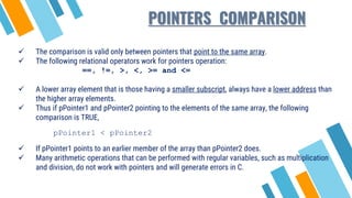  The comparison is valid only between pointers that point to the same array.
 The following relational operators work for pointers operation:
==, !=, >, <, >= and <=
 A lower array element that is those having a smaller subscript, always have a lower address than
the higher array elements.
 Thus if pPointer1 and pPointer2 pointing to the elements of the same array, the following
comparison is TRUE,
pPointer1 < pPointer2
 If pPointer1 points to an earlier member of the array than pPointer2 does.
 Many arithmetic operations that can be performed with regular variables, such as multiplication
and division, do not work with pointers and will generate errors in C.
POINTERS COMPARISON
 