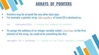 ARRAYS OF POINTERS
 Pointers may be arrayed like any other data type.
 For example, a pointer array iArrayPtr of sized 20 is declared as,
int *iArrayPtr[20]; // assign the address of variable
 To assign the address of an integer variable called iIntVar to the first
element of the array, we could write something like this.
iArrayPtr [0] = &iIntVar; // iIntVar to the first iArrayPtr element
 