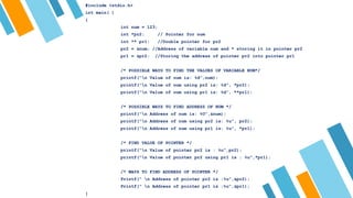 #include <stdio.h>
int main( )
{
int num = 123;
int *pr2; // Pointer for num
int ** pr1; //Double pointer for pr2
pr2 = &num; //Address of variable num and * storing it in pointer pr2
pr1 = &pr2; //Storing the address of pointer pr2 into pointer pr1
/* POSSIBLE WAYS TO FIND THE VALUES OF VARIABLE NUM*/
printf(“n Value of num is: %d”,num);
printf(“n Value of num using pr2 is: %d”, *pr2);
printf(“n Value of num using pr1 is: %d”, **pr1);
/* POSSIBLE WAYS TO FIND ADDRESS OF NUM */
printf(“n Address of num is: %U”,&num);
printf(“n Address of num using pr2 is: %u”, pr2);
printf(“n Address of num using pr1 is: %u”, *pr1);
/* FIND VALUE OF POINTER */
printf(“n Value of pointer pr2 is : %u”,pr2);
printf(“n Value of pointer pr2 using pr1 is : %u”,*pr1);
/* WAYS TO FIND ADDRESS OF POINTER */
Printf(“ n Address of pointer pr2 is :%u”,&pr2);
Printf(“ n Address of pointer pr1 is :%u”,&pr1);
}
 