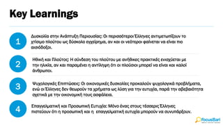 Key Learnings
1
2
3
4
Δυσκολία στην Ανάπτυξη Περιουσίας: Οι περισσότεροι Έλληνες αντιμετωπίζουν το
χτίσιμο πλούτου ως δύσκολο εγχείρημα, αν και οι νεότεροι φαίνεται να είναι πιο
αισιόδοξοι.
Ηθική και Πλούτος: Η σύνδεση του πλούτου με ανήθικες πρακτικές ενισχύεται με
την ηλικία, αν και παραμένει η αντίληψη ότι οι πλούσιοι μπορεί να είναι και καλοί
άνθρωποι.
Ψυχολογικές Επιπτώσεις: Οι οικονομικές δυσκολίες προκαλούν ψυχολογικά προβλήματα,
ενώ οι Έλληνες δεν θεωρούν τα χρήματα ως λύση για την ευτυχία, παρά την αβεβαιότητα
σχετικά με την οικονομική τους ασφάλεια.
Επαγγελματική και Προσωπική Ευτυχία: Μόνο ένας στους τέσσερις Έλληνες
πιστεύουν ότι η προσωπική και η επαγγελματική ευτυχία μπορούν να συνυπάρξουν.
 