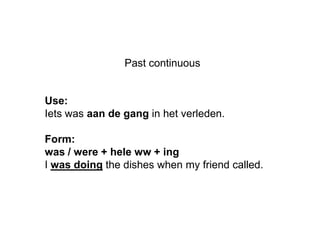 Past continuous


Use:
Iets was aan de gang in het verleden.

Form:
was / were + hele ww + ing
I was doing the dishes when my friend called.
 