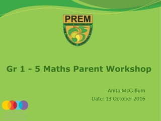 Gr 1 - 5 Maths Parent Workshop
Anita McCallum
Date: 13 October 2016
 