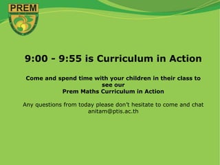 9:00 - 9:55 is Curriculum in Action
Come and spend time with your children in their class to
see our
Prem Maths Curriculum in Action
Any questions from today please don’t hesitate to come and chat
anitam@ptis.ac.th
 
