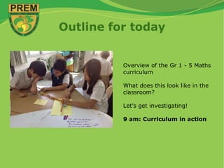Outline for today
Overview of the Gr 1 - 5 Maths
curriculum
What does this look like in the
classroom?
Let’s get investigating!
9 am: Curriculum in action
 